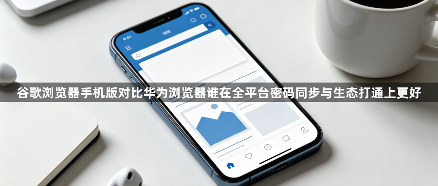 谷歌浏览器手机版对比华为浏览器谁在全平台密码同步与生态打通上更好1